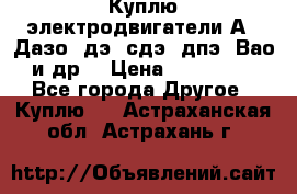 Куплю электродвигатели А4, Дазо, дэ, сдэ, дпэ, Вао и др. › Цена ­ 100 000 - Все города Другое » Куплю   . Астраханская обл.,Астрахань г.